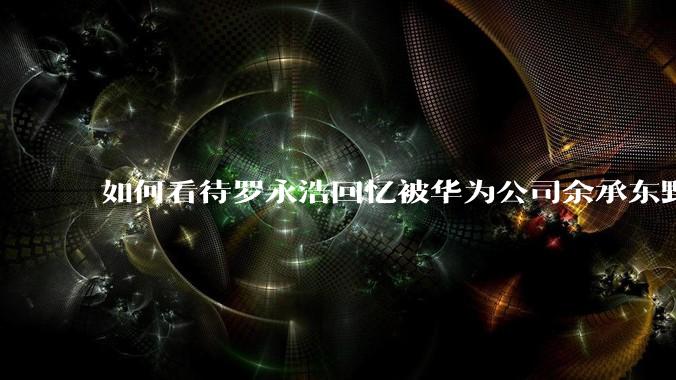 如何看待罗永浩回忆被华为公司余承东野蛮人式挖人？