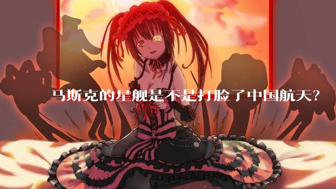 马斯克的星舰是不是打脸了中国航天？