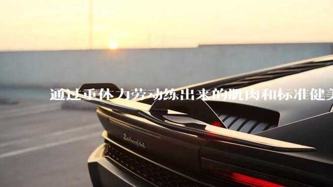通过重体力劳动练出来的肌肉和标准健美人员肌肉有什么不同？
