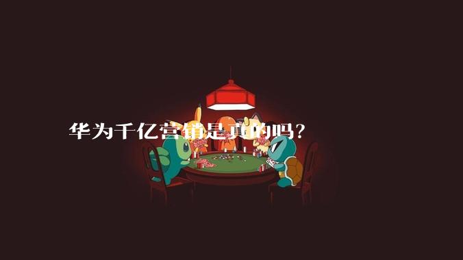 华为千亿营销是真的吗？