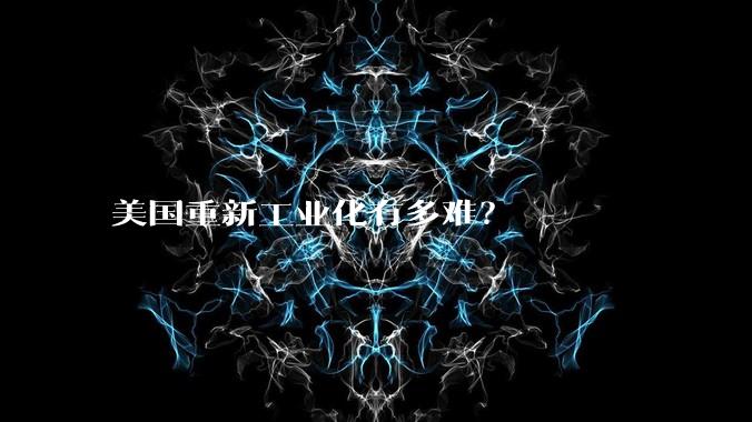 美国重新工业化有多难？