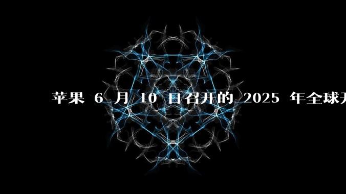 苹果 6 月 10 日召开的 2025 年全球开发者大会「WWDC25」，有哪些值得关注的信息？