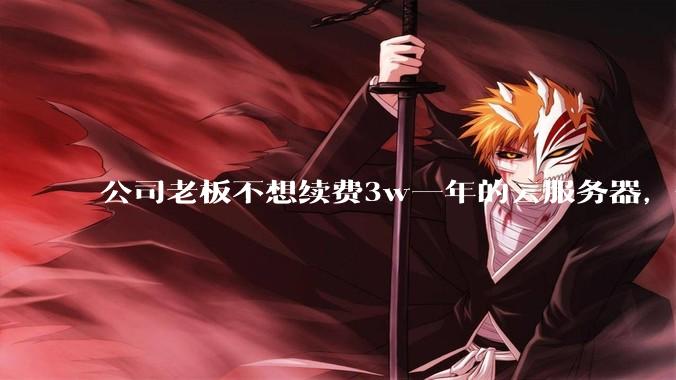 公司老板不想续费3w一年的云服务器，合理吗？